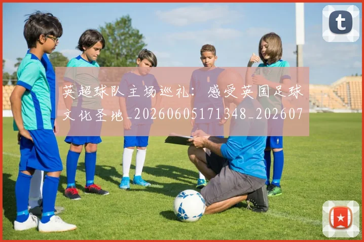 英超球队主场巡礼：感受英国足球文化圣地_20260605171348_20260702174243
