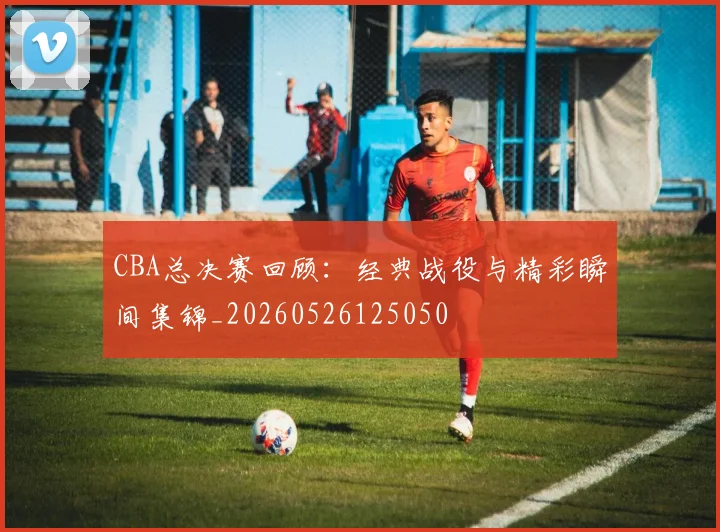 CBA总决赛回顾：经典战役与精彩瞬间集锦_20260526125050