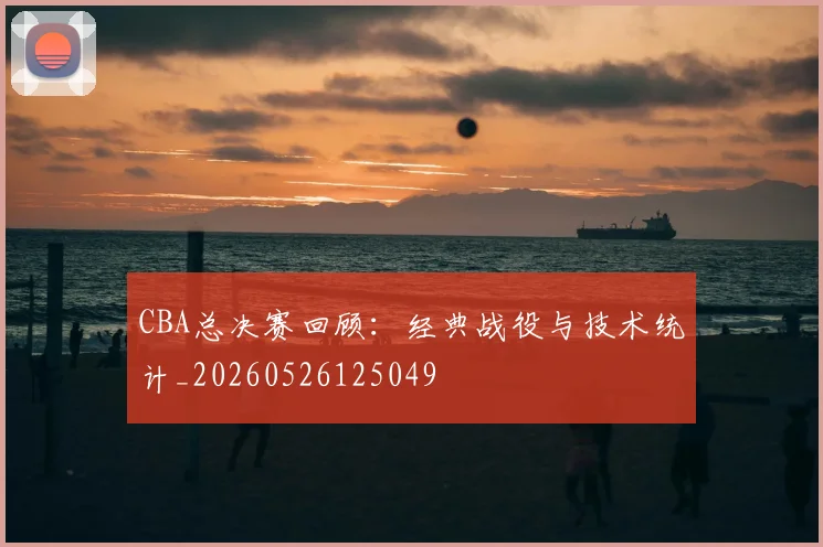 CBA总决赛回顾：经典战役与技术统计_20260526125049