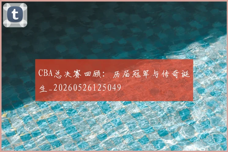 CBA总决赛回顾：历届冠军与传奇诞生_20260526125049