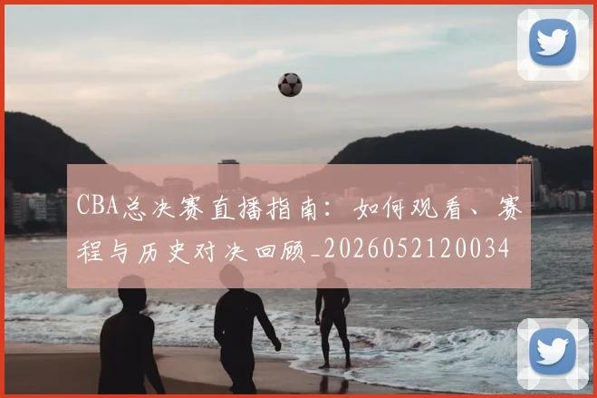 CBA总决赛直播指南:如何观看、赛程与历史对决回顾_20260521200342