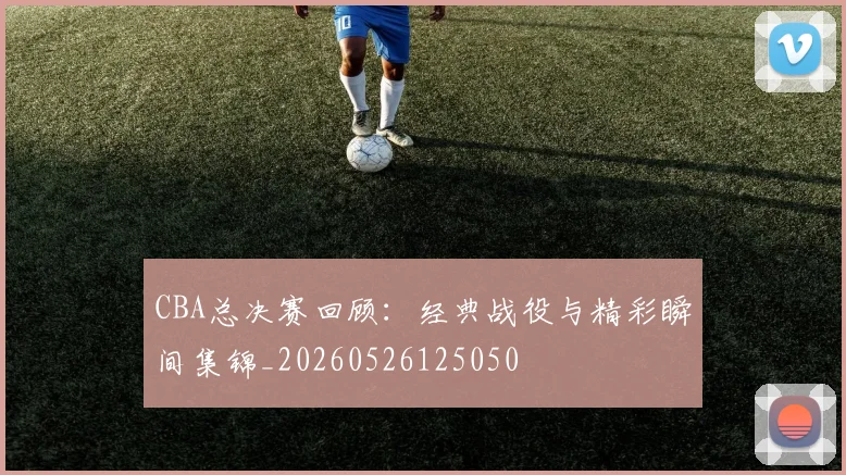 CBA总决赛回顾：经典战役与精彩瞬间集锦_20260526125050